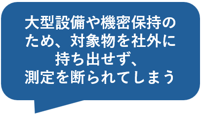 大型設備や機密保持のため、対象物を社外に持ち出せず、測定を断られてしまう