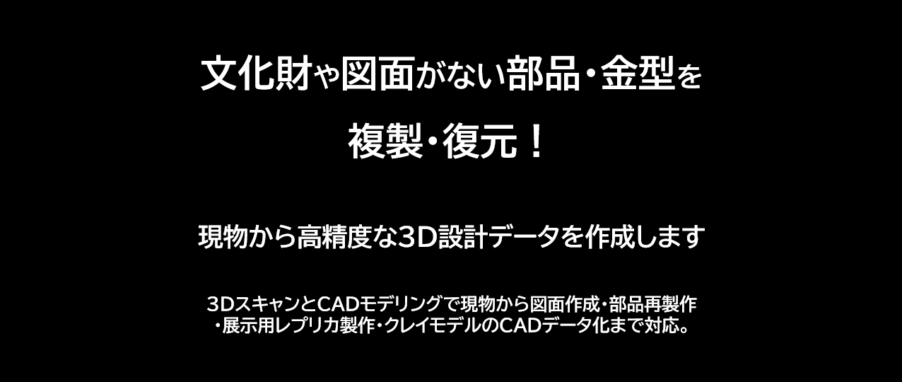 文化財や図面がない部品・金型を複製・復元!現物から高精度な3D設計データを作成します。3DスキャンとCADモデリングで現物から図面作成・部品再製作
・展示用レプリカ製作・クレイモデルのCADデータ化まで対応。